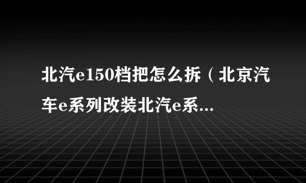 北汽e150档把怎么拆（北京汽车e系列改装北汽e系列排档头如何改装）