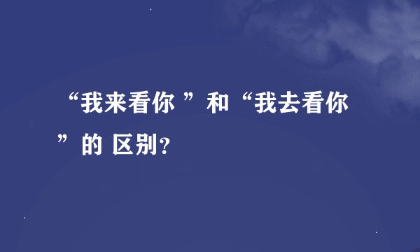“我来看你 ”和“我去看你”的 区别？