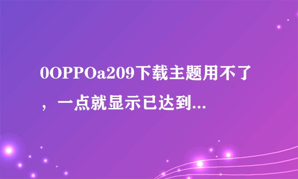 0OPPOa209下载主题用不了，一点就显示已达到最大数目要不就是位置不正确是否移动反正就是用不了，该怎么办