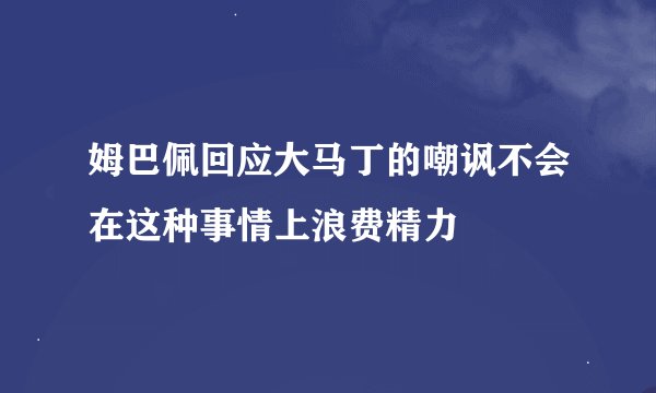 姆巴佩回应大马丁的嘲讽不会在这种事情上浪费精力