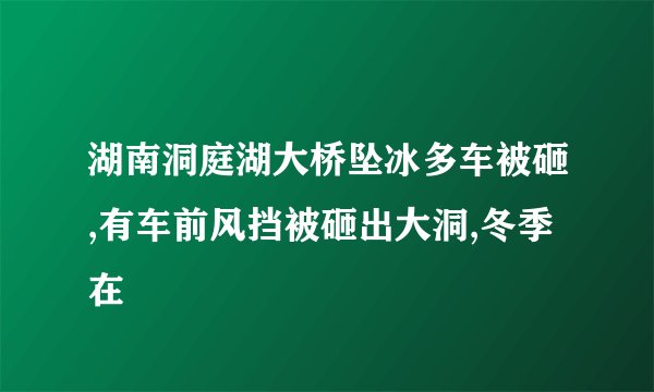 湖南洞庭湖大桥坠冰多车被砸,有车前风挡被砸出大洞,冬季在