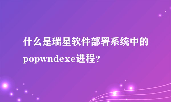 什么是瑞星软件部署系统中的popwndexe进程？