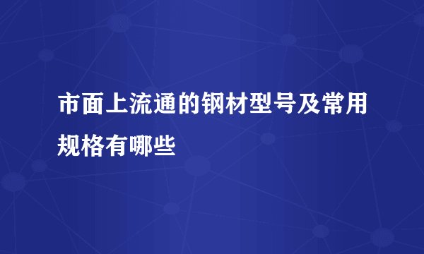 市面上流通的钢材型号及常用规格有哪些