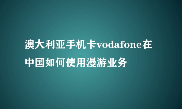 澳大利亚手机卡vodafone在中国如何使用漫游业务