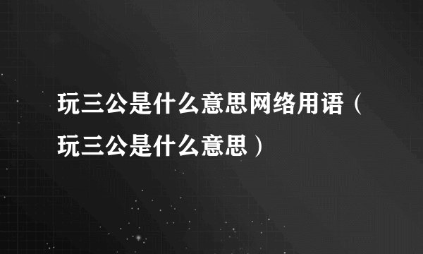 玩三公是什么意思网络用语（玩三公是什么意思）