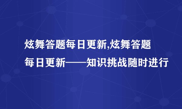 炫舞答题每日更新,炫舞答题每日更新——知识挑战随时进行