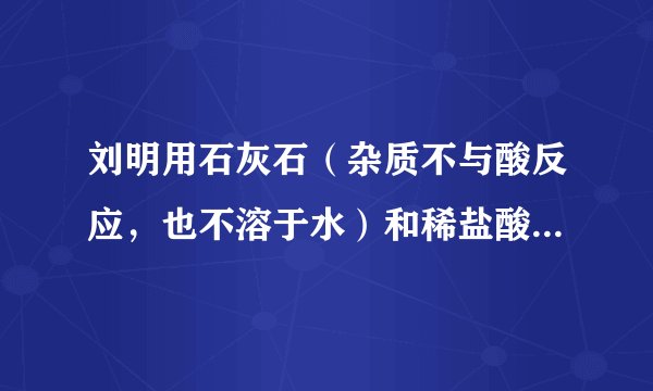 刘明用石灰石（杂质不与酸反应，也不溶于水）和稀盐酸反应制取二氧化碳，在准备将反应后的废液倒进废液缸