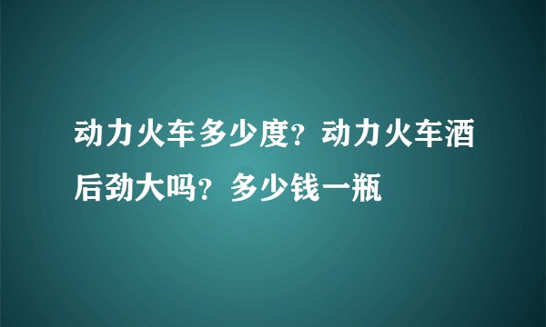 动力火车多少度？动力火车酒后劲大吗？多少钱一瓶