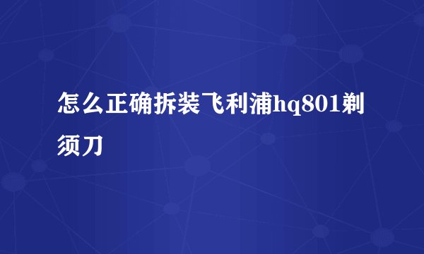 怎么正确拆装飞利浦hq801剃须刀