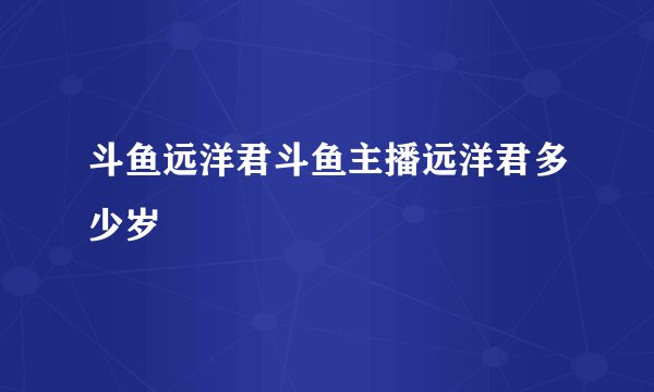 斗鱼远洋君斗鱼主播远洋君多少岁