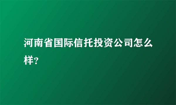 河南省国际信托投资公司怎么样？