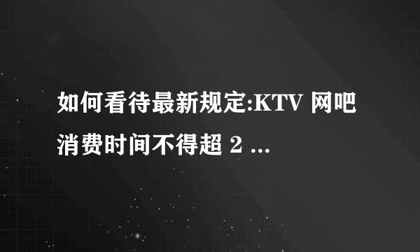 如何看待最新规定:KTV 网吧消费时间不得超 2 小时? - 知乎