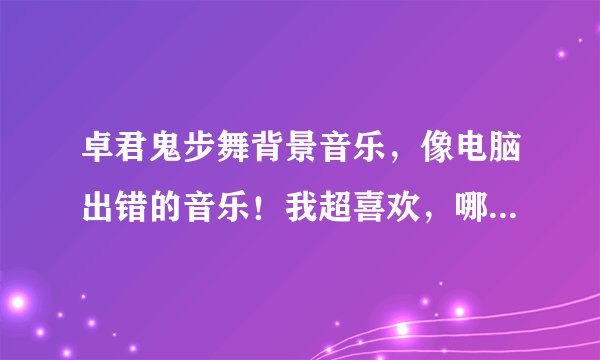 卓君鬼步舞背景音乐，像电脑出错的音乐！我超喜欢，哪位人士能给我一个类似的吗？ 谢谢了！