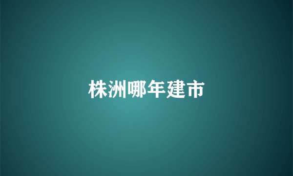 株洲哪年建市