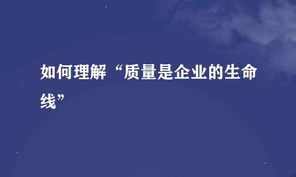 如何理解“质量是企业的生命线”