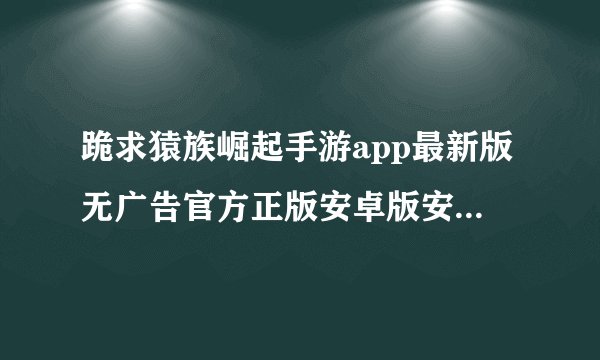 跪求猿族崛起手游app最新版无广告官方正版安卓版安装包免费下载网盘获取