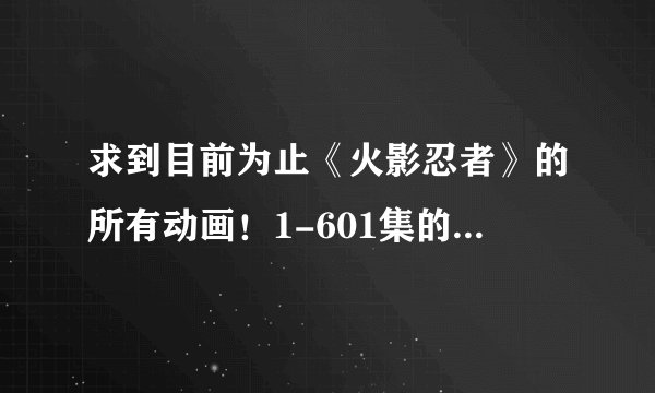 求到目前为止《火影忍者》的所有动画！1-601集的，115、百度都可以。能下载的BT也可以。会加分
