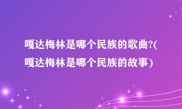 嘎达梅林是哪个民族的歌曲?(嘎达梅林是哪个民族的故事)