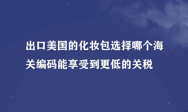 出口美国的化妆包选择哪个海关编码能享受到更低的关税