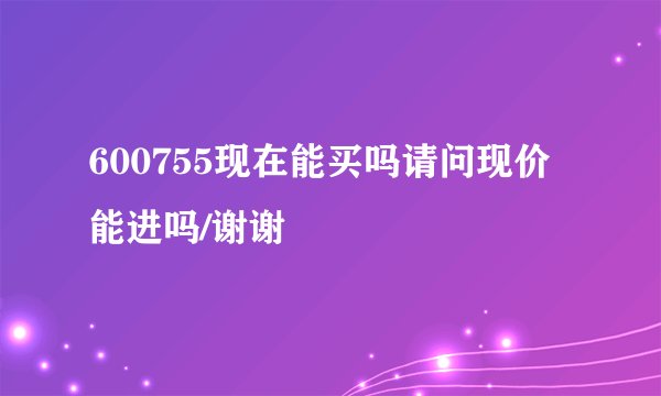 600755现在能买吗请问现价能进吗/谢谢