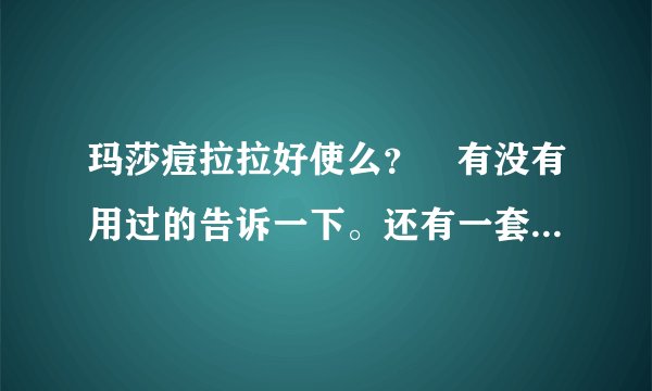 玛莎痘拉拉好使么？ 有没有用过的告诉一下。还有一套多钱啊用什么的？？