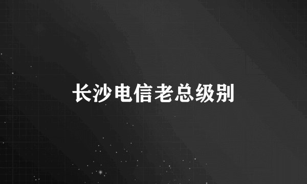 长沙电信老总级别