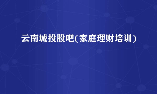 云南城投股吧(家庭理财培训)