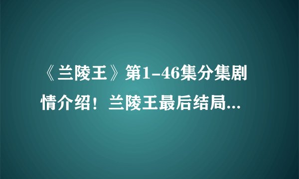 《兰陵王》第1-46集分集剧情介绍!兰陵王最后结局如何?死没死?兰陵王和杨雪舞一起没