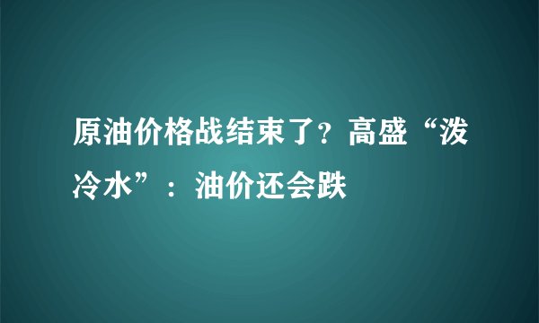原油价格战结束了？高盛“泼冷水”：油价还会跌