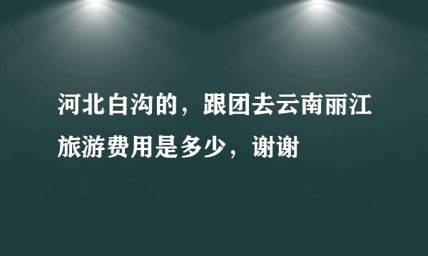 河北白沟的，跟团去云南丽江旅游费用是多少，谢谢