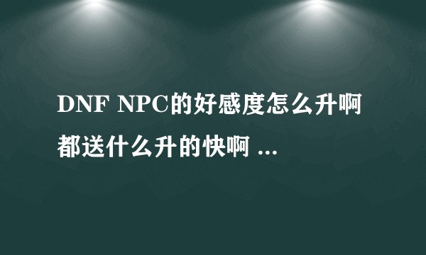 DNF NPC的好感度怎么升啊 都送什么升的快啊 那个挣钱快