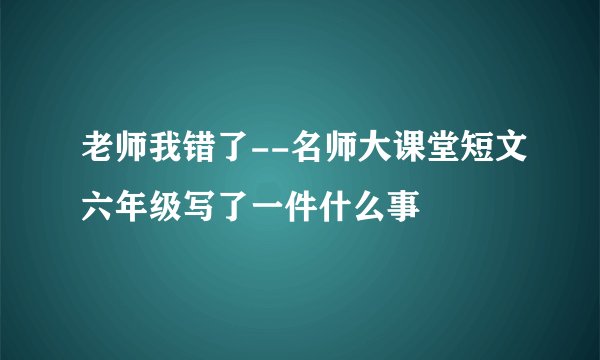 老师我错了--名师大课堂短文六年级写了一件什么事