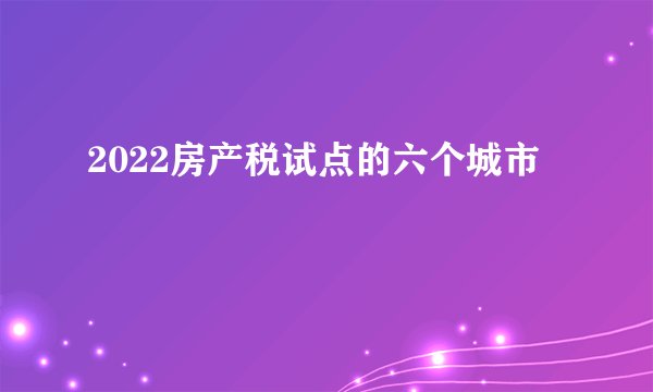 2022房产税试点的六个城市