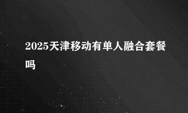 2025天津移动有单人融合套餐吗
