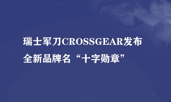 瑞士军刀CROSSGEAR发布全新品牌名“十字勋章”