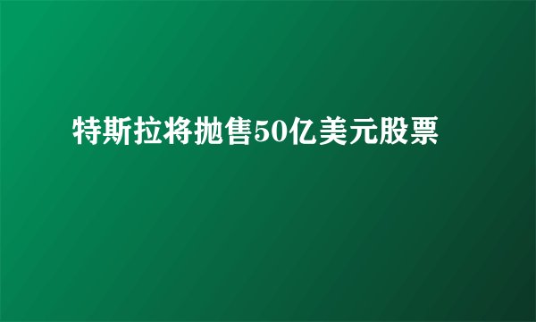 特斯拉将抛售50亿美元股票