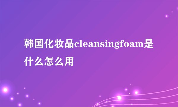 韩国化妆品cleansingfoam是什么怎么用