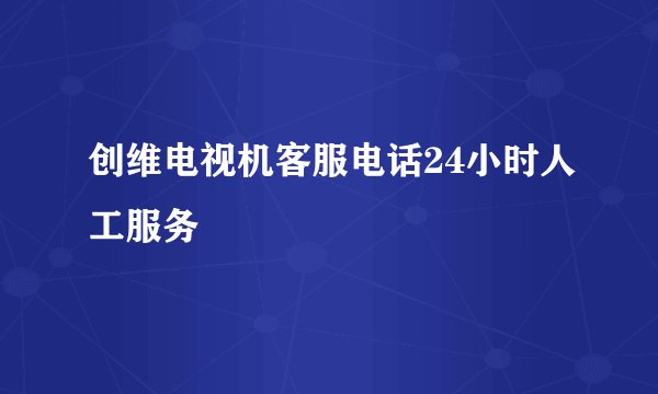 创维电视机客服电话24小时人工服务