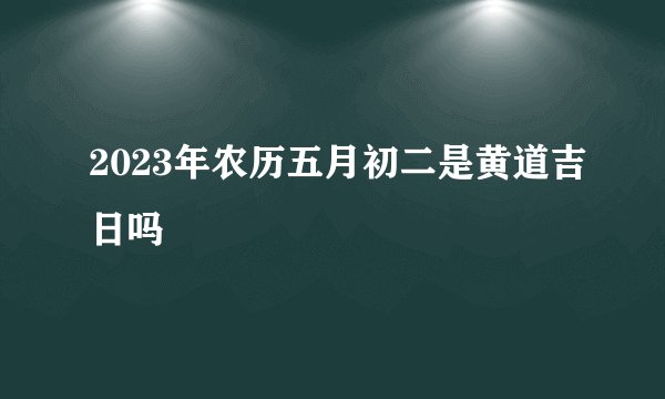 2023年农历五月初二是黄道吉日吗