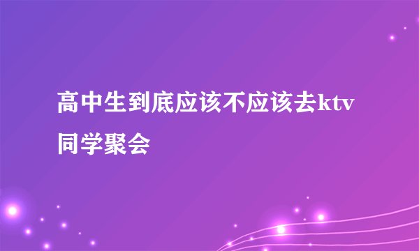高中生到底应该不应该去ktv 同学聚会