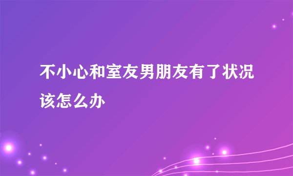 不小心和室友男朋友有了状况该怎么办
