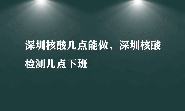 深圳核酸几点能做，深圳核酸检测几点下班
