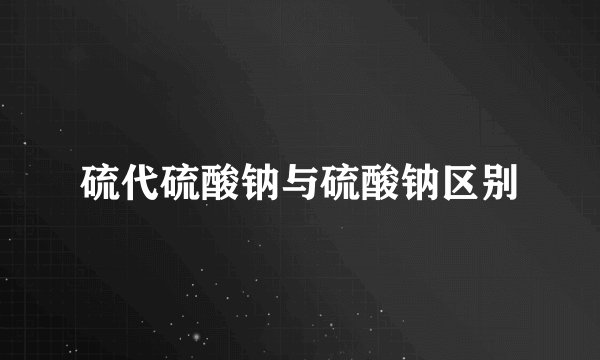 硫代硫酸钠与硫酸钠区别