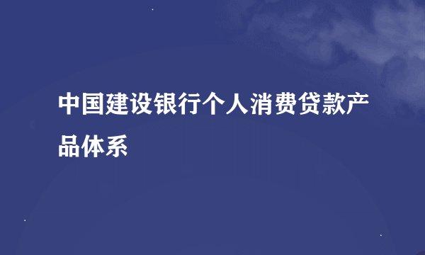 中国建设银行个人消费贷款产品体系