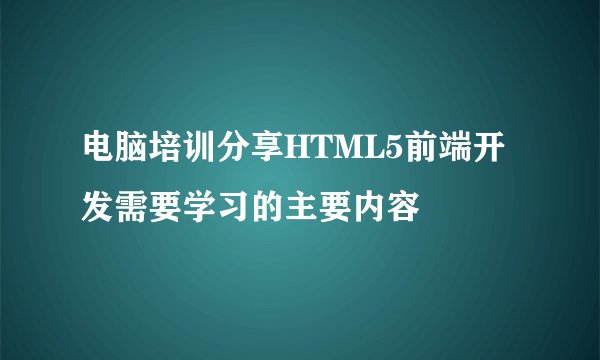 电脑培训分享HTML5前端开发需要学习的主要内容