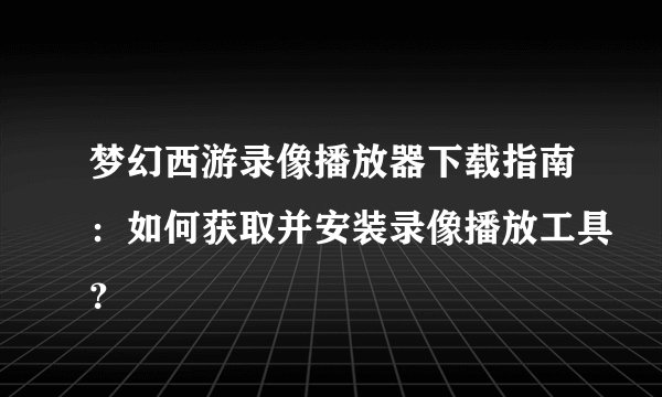 梦幻西游录像播放器下载指南：如何获取并安装录像播放工具？