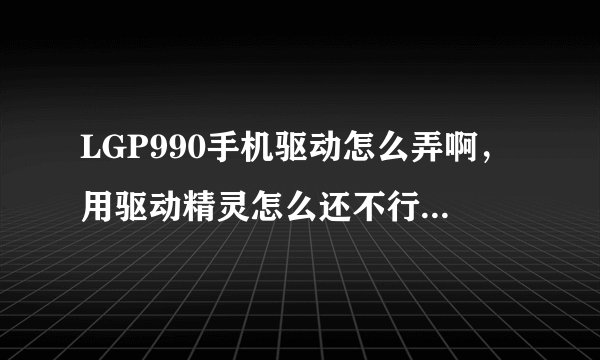 LGP990手机驱动怎么弄啊，用驱动精灵怎么还不行呢。跪求高手解决。。。。