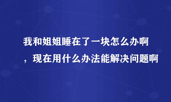 我和姐姐睡在了一块怎么办啊，现在用什么办法能解决问题啊