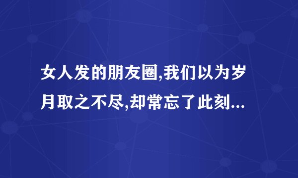 女人发的朋友圈,我们以为岁月取之不尽,却常忘了此刻不会重来。2025.12.31是什